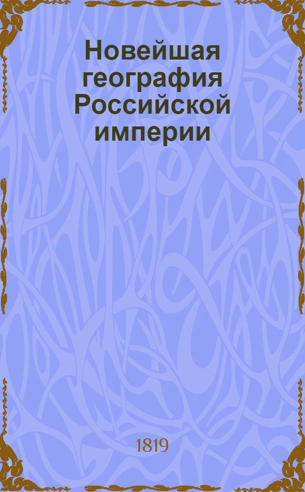 Новейшая география Российской империи : Сочиненная по нынешнему ея разделению, в которой описаны пределы государства, его пространство; моря, озера, реки, водяное сообщение; горы, климат и качество земли; естественныя произведения из всех трех царств природы; различные обитатели государства, их языки, вера, упражнения, науки и художества, внутренняя и внешняя торговля; разделение на губернии и области, с показанием в каждой числа жителей, их промышленности, рукоделий и фабрик. С прибавлением присоединенных к Российской империи: Царства Пльскаго, Княжества Финляндскаго, Бессарабской области и Грузии с приобретенными от Персии в 1813 году землями. Ч. 1