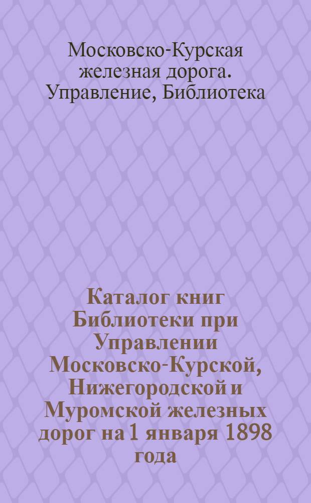 Каталог книг Библиотеки при Управлении Московско-Курской, Нижегородской и Муромской железных дорог на 1 января 1898 года : 1-е дополнение : на 1-е янв. 1899 г