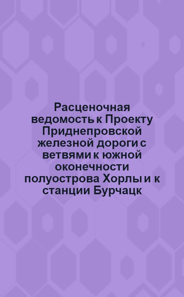 Расценочная ведомость [к Проекту Приднепровской железной дороги с ветвями к южной оконечности полуострова Хорлы и к станции Бурчацк (прежняя Михайловка) Курско-Харьково-Севастопольской железной дороги]