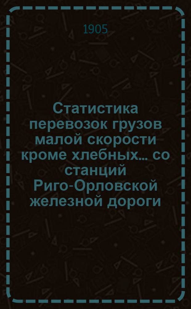 Статистика перевозок грузов малой скорости кроме хлебных... со станций Риго-Орловской железной дороги... ... за 1904 год