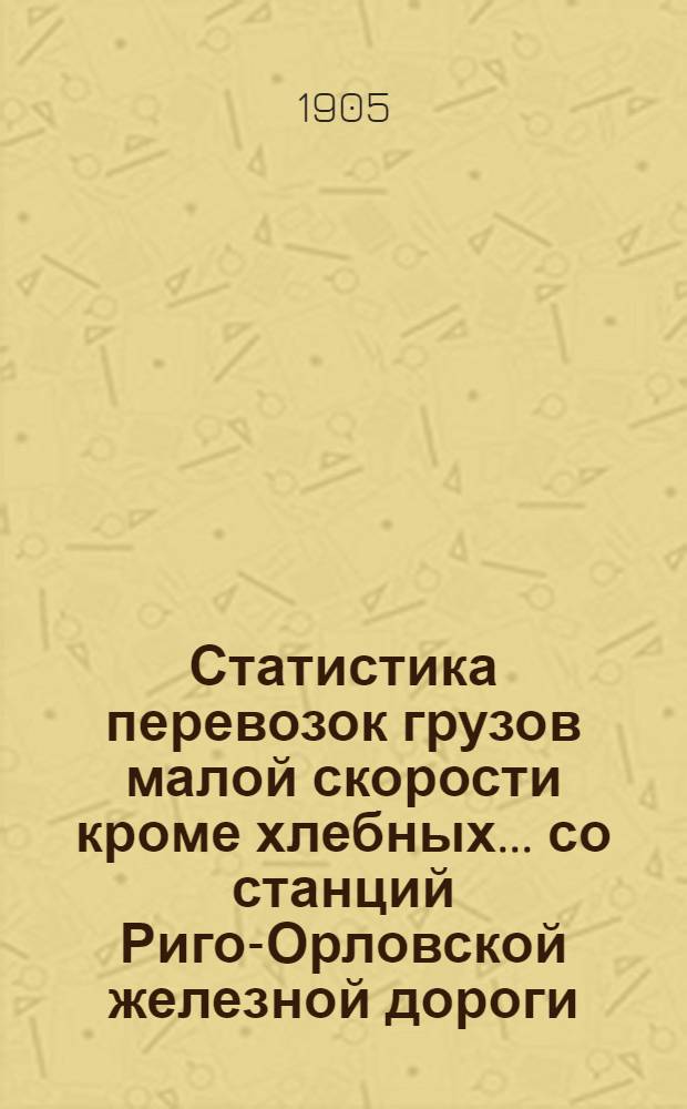 Статистика перевозок грузов малой скорости кроме хлебных... со станций Риго-Орловской железной дороги... ... за 1904 год