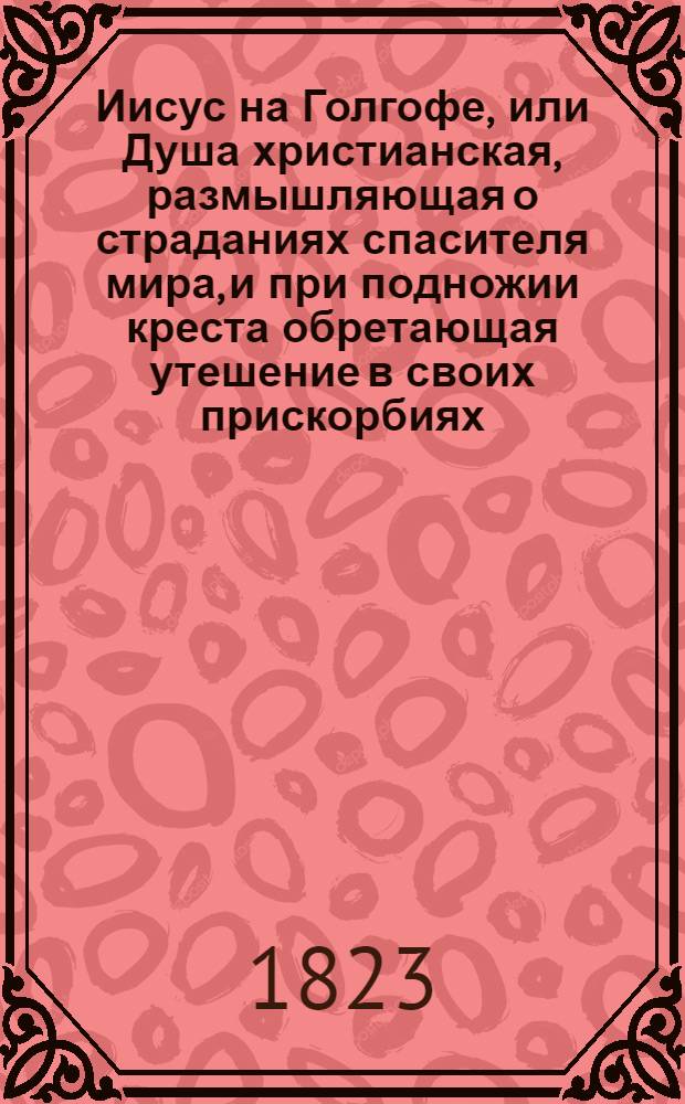 Иисус на Голгофе, или Душа христианская, размышляющая о страданиях спасителя мира, и при подножии креста обретающая утешение в своих прискорбиях : С присовокуплением молитв и правил для деятельнаго христианства. Ч. 1