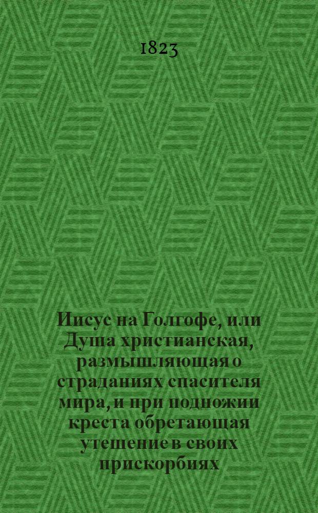 Иисус на Голгофе, или Душа христианская, размышляющая о страданиях спасителя мира, и при подножии креста обретающая утешение в своих прискорбиях : С присовокуплением молитв и правил для деятельнаго христианства. Ч. 2