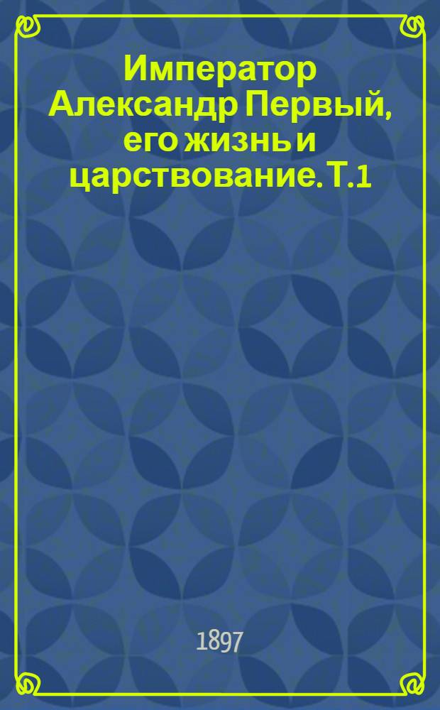 Император Александр Первый, его жизнь и царствование. Т. 1