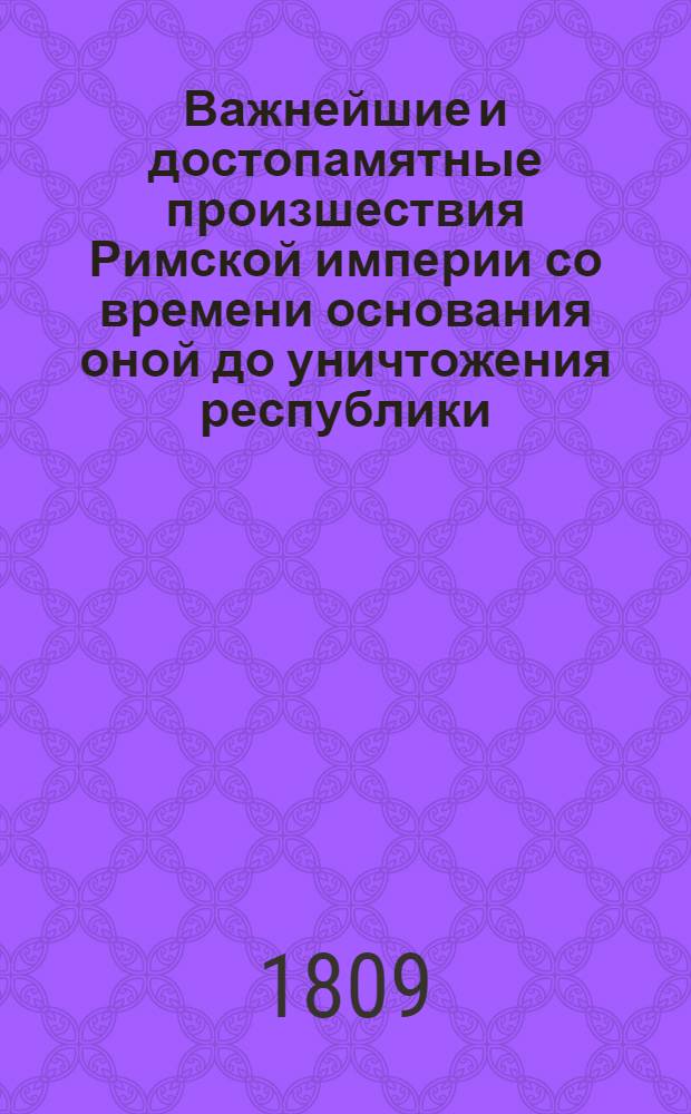 Важнейшие и достопамятные произшествия Римской империи со времени основания оной до уничтожения республики : Содержащия в себе: достаточное историческое и хронологическое показание не только всех знаменитых произшествий Римской республики, но и частныя описания всех великих мужей, прославившихся во оной своими деяниями и добродетелями. Сочинение полезное для всех любителей истории, а наипаче для молодых людей, в оной упражняющихся. Ч. 1