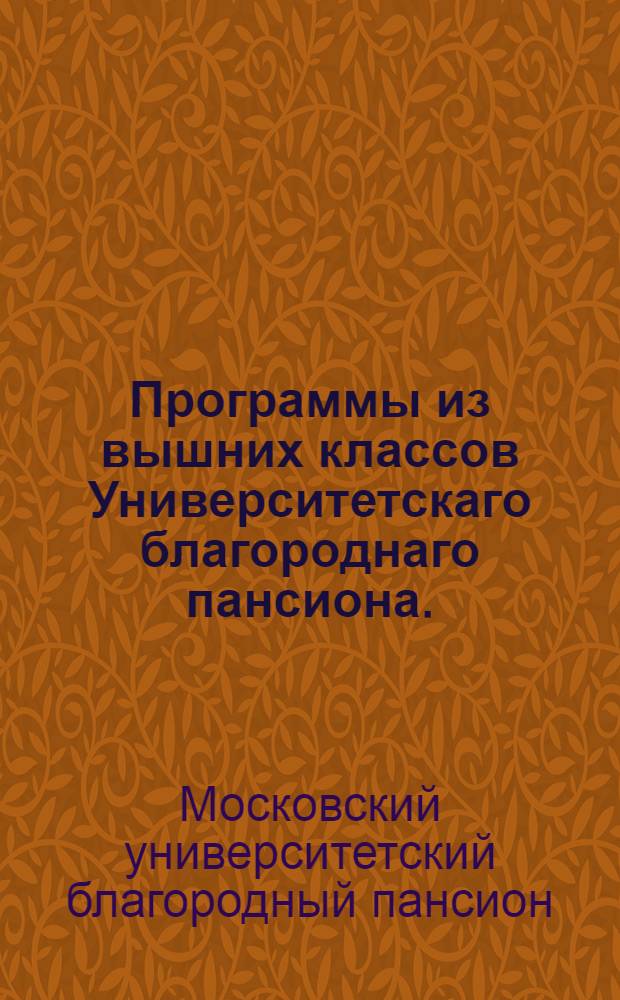 Программы из вышних классов Университетскаго благороднаго пансиона. : Для испытания воспитанников, окончивших курс учения и назначенных к выпуску