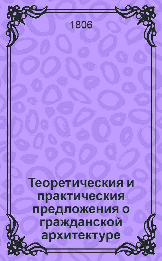 Теоретическия и практическия предложения о гражданской архитектуре : с объяснением правил Витрувия, Палладия, Серлия, Виньиолы, Блонделя и других. [Ч. 1/2]