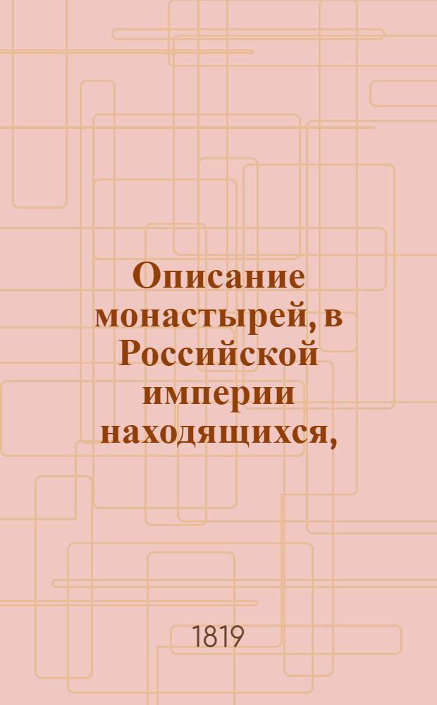 Описание монастырей, в Российской империи находящихся, : с присовокуплением: историческаго известия о существующих ныне в России епархиях и о всех соборных, монастырских, ружных и приходских церквах, в столичных городах Москве и С. Петербурге находящихся, с показанием времени когда оныя учреждены или построены, какия случились в них достопамятныя произшествия и в какие числа бывают храмовыя праздники в оных