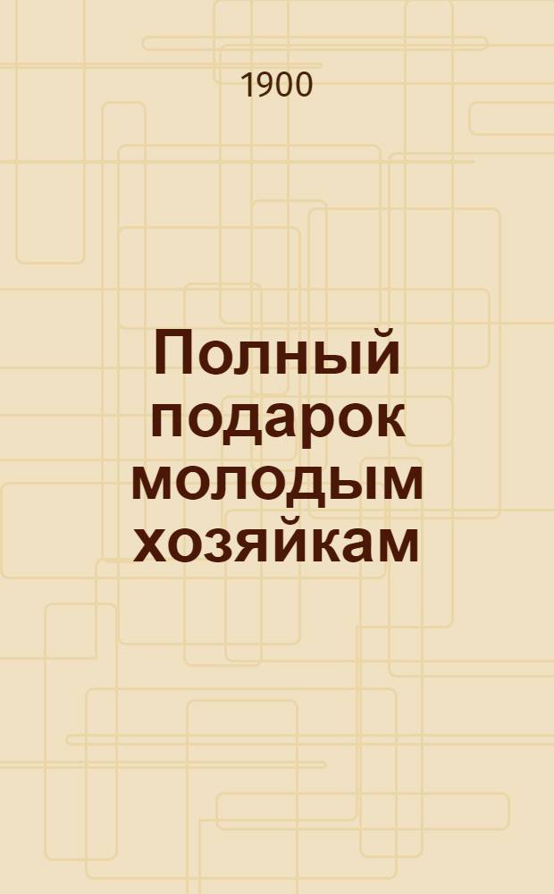 Полный подарок молодым хозяйкам : новая необходимая настольная книга в каждом доме и в каждой семье : новейшая школа поварского и кондитерского искусства... : 2527 описаний приготовлений разных кушаний : в 6 ч. : составил по последним научным данным гигиены питания и химико-физиологическим изысканиям К.К. Мароховцев