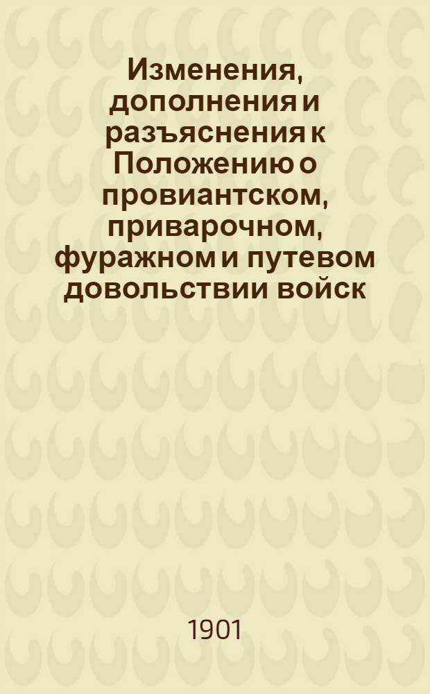 Изменения, дополнения и разъяснения к Положению о провиантском, приварочном, фуражном и путевом довольствии войск, с правилами ведения счетоводства и отчетности, положением о морском довольствии, правилами денежных выдач и положениями об обозных и рабочих лошадях : (с 1-го января 1899 года по 1-е сентября 1901 г
