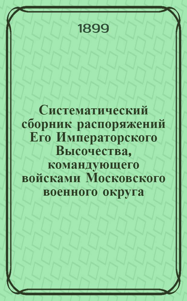 Систематический сборник распоряжений Его Императорского Высочества, командующего войсками Московского военного округа : с 1896 по 1899 г.г. : 1-е дополнение к Систематическому сборнику распоряжений по войскам Московского военного округа : составил подполковник Висковский, старший адъютант Окружного артиллерийского управления Московского военного округа