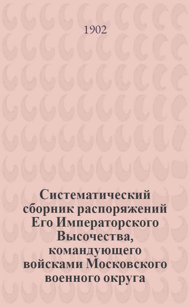 Систематический сборник распоряжений Его Императорского Высочества, командующего войсками Московского военного округа : за 1902 год : 5-е дополнение к Систематическому сборнику распоряжений по войскам Московского военного округа : составил подполковник Висковский, старший адъютант Окружного артиллерийского управления Московского военного округа