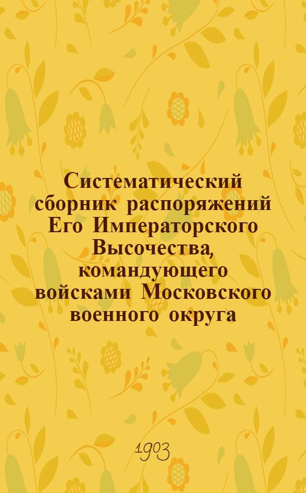 Систематический сборник распоряжений Его Императорского Высочества, командующего войсками Московского военного округа : за 1903 год : 6-е дополнение к Систематическому сборнику распоряжений по войскам Московского военного округа : составил подполковник Висковский, старший адъютант Окружного артиллерийского управления Московского военного округа