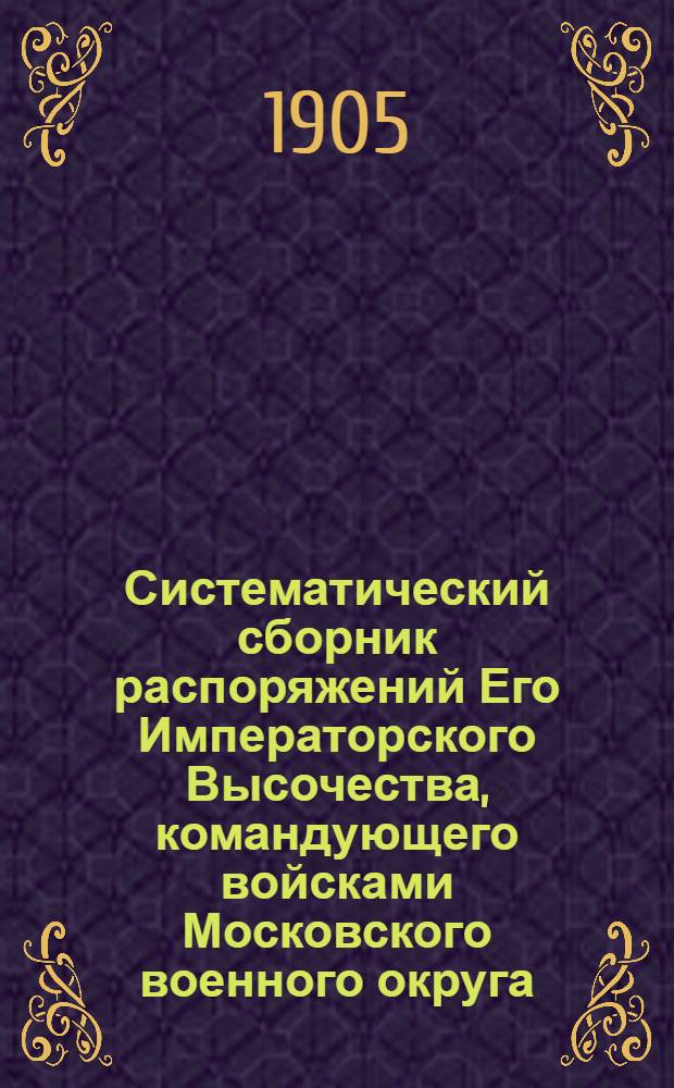 Систематический сборник распоряжений Его Императорского Высочества, командующего войсками Московского военного округа : за 1904 год : 7-е дополнение к Систематическому сборнику распоряжений по войскам Московского военного округа : составил подполковник Висковский, старший адъютант Окружного артиллерийского управления Московского военного округа