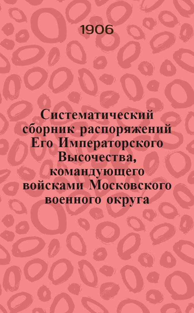 Систематический сборник распоряжений Его Императорского Высочества, командующего войсками Московского военного округа : за 1905 год : 8-е дополнение к Систематическому сборнику распоряжений по войскам Московского военного округа : составил подполковник Висковский, старший адъютант Окружного артиллерийского управления Московского военного округа