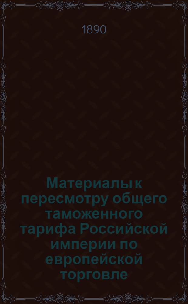 Материалы к пересмотру общего таможенного тарифа Российской империи по европейской торговле. Свод данных о количестве и ценности изготовленных в 1888 году в России химических и красильных веществ : составлен по ведомостям о фабриках и заводах, поступающим в Департамент Торговли и Мануфактур, при содействии Губернских Статистических Комитетов, непосредственно от самих владельцев сих предприятий