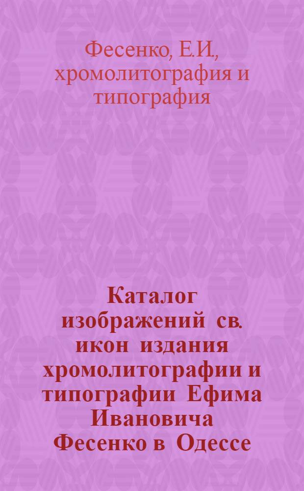 Каталог изображений св. икон издания хромолитографии и типографии Ефима Ивановича Фесенко в Одессе : год 20-й : на 1903 г