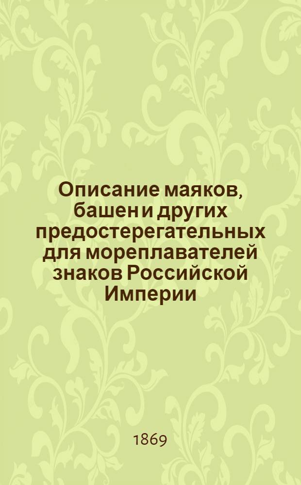 Описание маяков, башен и других предостерегательных для мореплавателей знаков Российской Империи, составленное по январь месяц 1867 г. при Гидрографическом департаменте Морского министерства : прибавление, пополненное по апрель месяц 1869 г