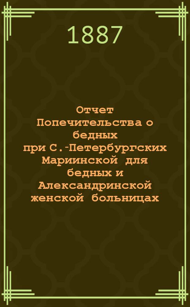 Отчет Попечительства о бедных при С.-Петербургских Мариинской для бедных и Александринской женской больницах... ... с 1 ноября 1886 г. по 1 ноября 1887 г.