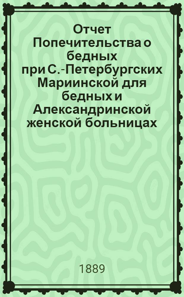 Отчет Попечительства о бедных при С.-Петербургских Мариинской для бедных и Александринской женской больницах... ... с 1 ноября 1888 г. по 1 ноября 1889 г.