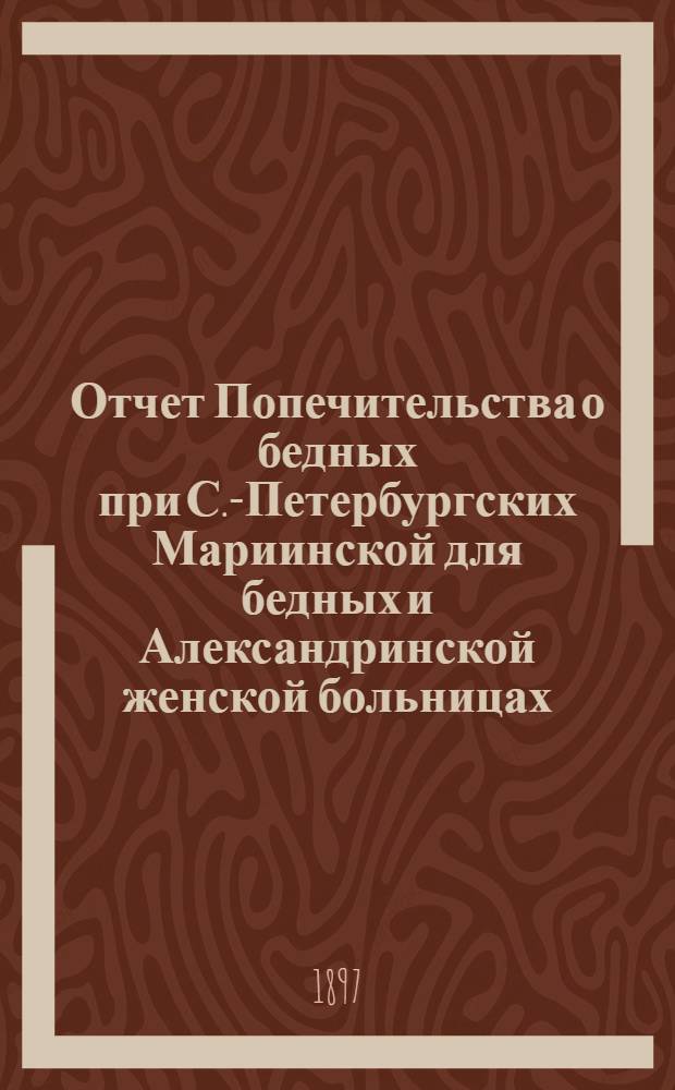 Отчет Попечительства о бедных при С.-Петербургских Мариинской для бедных и Александринской женской больницах... ... с 1 ноября 1895 г. по 1 ноября 1896 г.