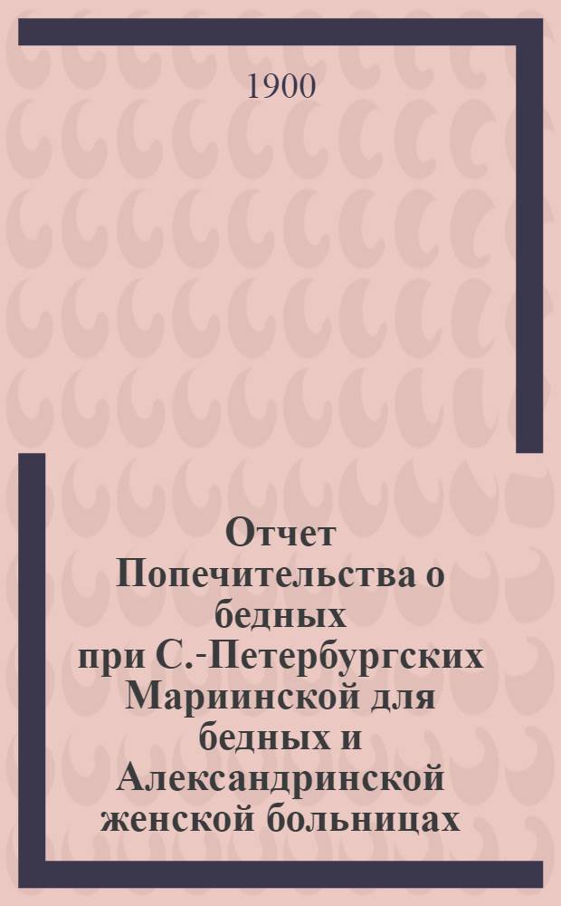 Отчет Попечительства о бедных при С.-Петербургских Мариинской для бедных и Александринской женской больницах... ... с 1 ноября 1898 г. по 1 ноября 1899 г.