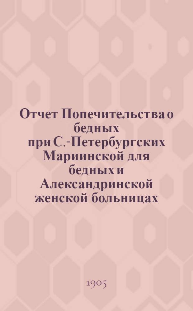 Отчет Попечительства о бедных при С.-Петербургских Мариинской для бедных и Александринской женской больницах... ... с 1 ноября 1903 г. по 1 ноября 1904 г.