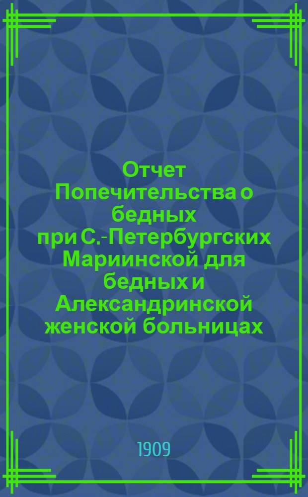 Отчет Попечительства о бедных при С.-Петербургских Мариинской для бедных и Александринской женской больницах... ... с 1 января 1908 г. по 1 января 1909 года