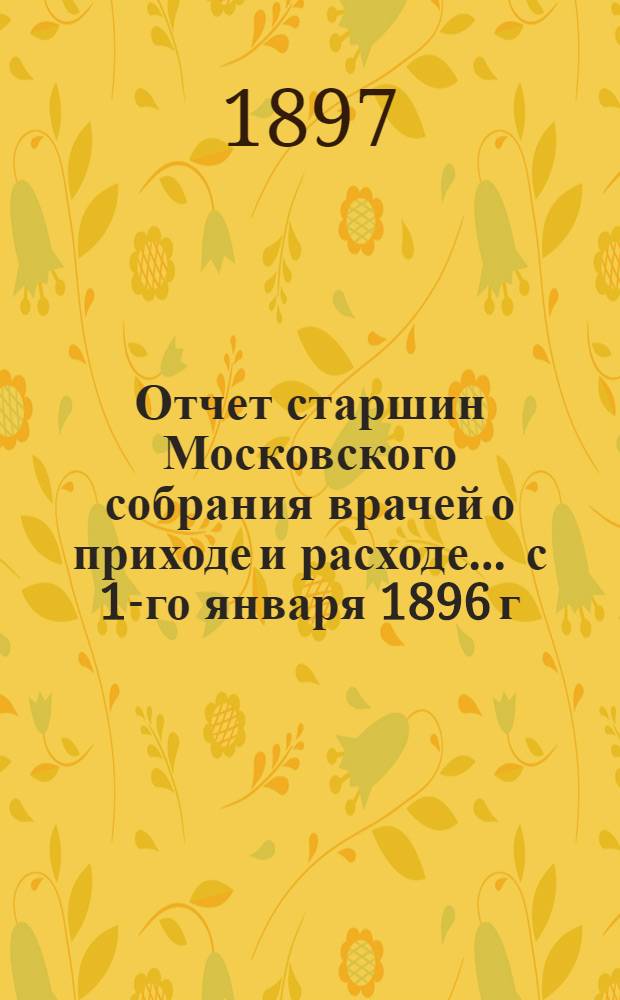 Отчет старшин Московского собрания врачей о приходе и расходе... ... с 1-го января 1896 г. по 1-ое января 1897 г.