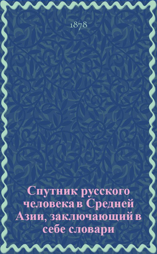 Спутник русского человека в Средней Азии, заключающий в себе словари (написанные русскими буквами) языков: 1. тюркского (джагатайский или узбекского) с особенностями наречий: кашгарского, хивинского и туркменского; 2. киргизского (казакского); 3. татарского (казанского и оренбургского); 4. сартского (городского, узбекского, преимущественно технического) и 5. таджикского (бухарского) : с грамматическими очерками