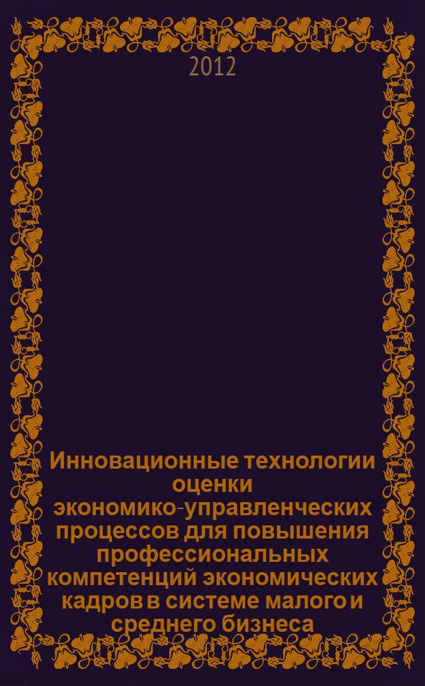 Инновационные технологии оценки экономико-управленческих процессов для повышения профессиональных компетенций экономических кадров в системе малого и среднего бизнеса : международная научно-практическая конференция (Орел, 10 ноября 2011 г.) : сборник научных статей
