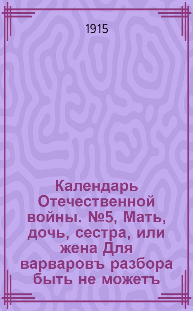 Календарь Отечественной войны. № 5, Мать, дочь, сестра, или жена Для варваровъ разбора быть не можетъ. У нихъ вѣдь сердца нѣтъ и совесть ихъ не гложетъ Она у нихъ давно за "пфенигъ продана! : календарная стенка