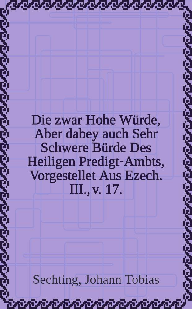 Die zwar Hohe Würde, Aber dabey auch Sehr Schwere Bürde Des Heiligen Predigt-Ambts, Vorgestellet Aus Ezech. III., v. 17.
