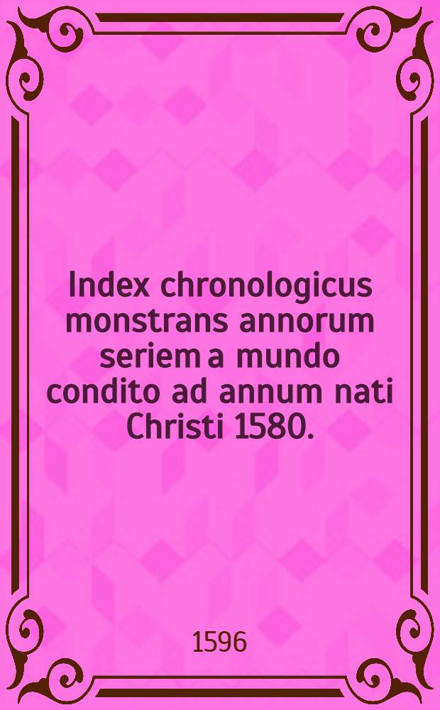 Index chronologicus monstrans annorum seriem a mundo condito ad annum nati Christi 1580. : Hoc consilio institutus, ut studiosi & Chronologiae condendae paradigma cernant, & temporum mundi ordinem animo facilius comprehendant // Isagoge chronologica ...