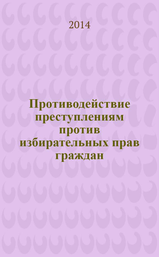 Противодействие преступлениям против избирательных прав граждан: уголовно-правовые, криминологические и криминалистические аспекты : монография