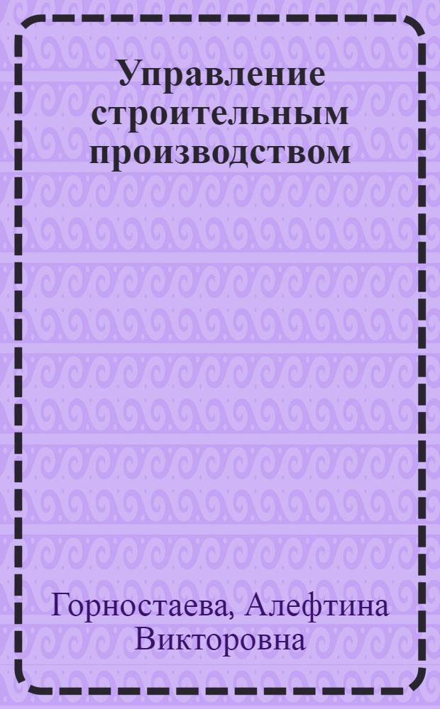 Управление строительным производством : учебно-методическое пособие для слушателей программы "Системы управления жизненным циклом сложных инженерных объектов"