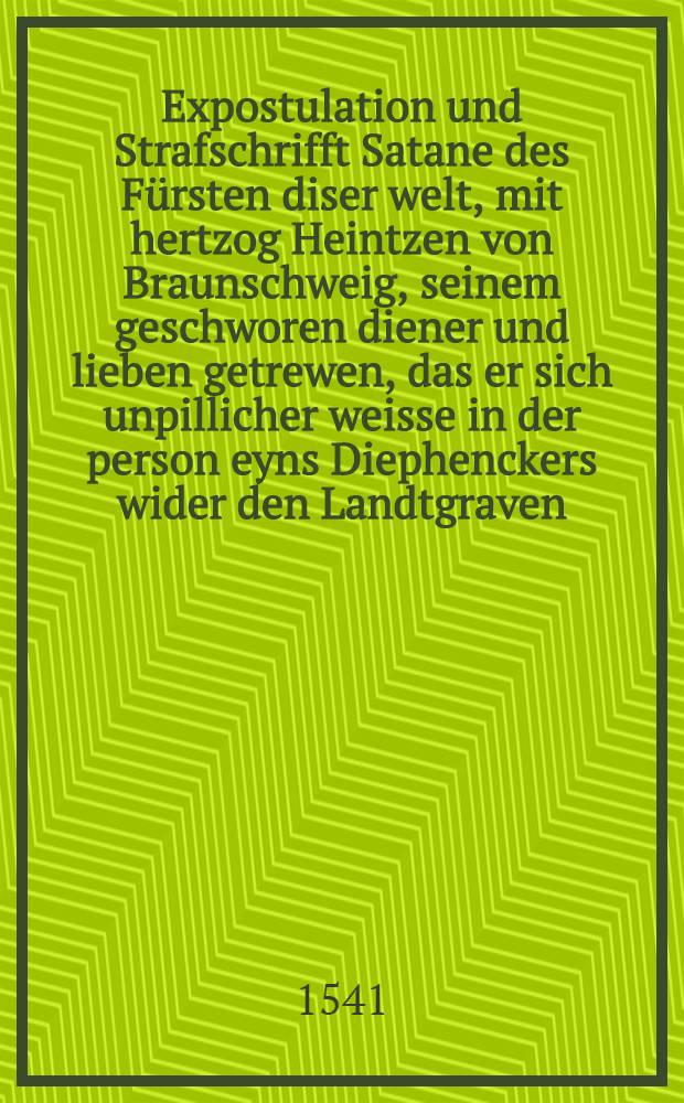 Expostulation und Strafschrifft Satane des Fürsten diser welt, mit hertzog Heintzen von Braunschweig, seinem geschworen diener und lieben getrewen, das er sich unpillicher weisse in der person eyns Diephenckers wider den Landtgraven, nicht one mercklich nachteyl seins Reichs, mit ungeschicktem liegen eingelassen habe.