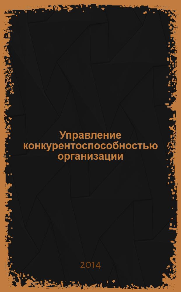 Управление конкурентоспособностью организации : учебное пособие : для студентов, обучающихся по специальности "Экономика и управление на предприятии (по отраслям)" : соответствует Федеральному государственному образовательному стандарту 3-го поколения
