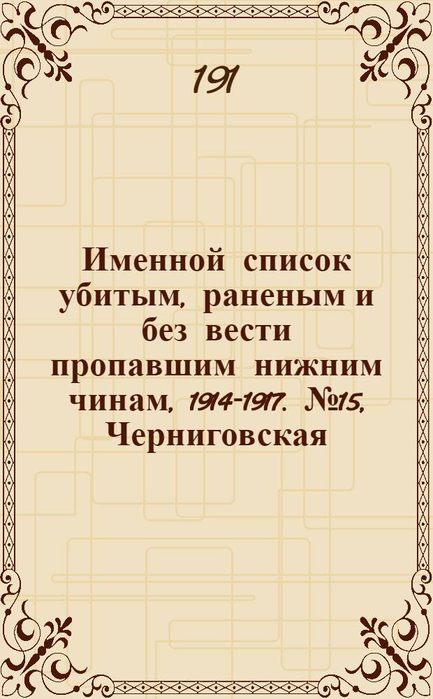 Именной список убитым, раненым и без вести пропавшим нижним чинам, [1914-1917]. № 15, Черниговская, Эриванская, Бакинская, Варшавская, Виленская, Витебская, Вологодская, Воронежская, Вятская, Гродненская, Казанская, Калишская, Калужская, Киевская и Костромская губернии, Кубанская область, Келецкая, Люблинская, Могилевская, Московская, Нижегородская, Новгородская, Олонецкая, Оренбургская, Орловская, Пензенская и Холмская губернии