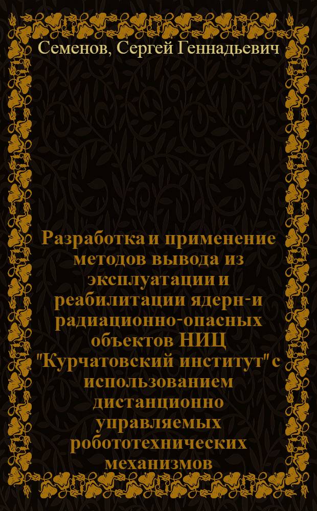 Разработка и применение методов вывода из эксплуатации и реабилитации ядерно- и радиационно-опасных объектов НИЦ "Курчатовский институт" с использованием дистанционно управляемых робототехнических механизмов : автореф. дис. на соиск. учен. степ. к.т.н. : специальность 05.14.03 <Ядерные энергетические установки, включая проектирование, эксплуатацию и вывод из эксплуатации>