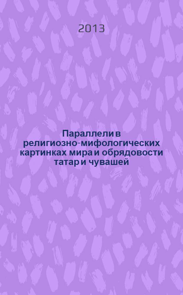Параллели в религиозно-мифологических картинках мира и обрядовости татар и чувашей : опыт историко-этнографической реконструкции : доклад на Научной сессии Чувашского государственного института гуманитарных наук по итогам работы за 2013 год