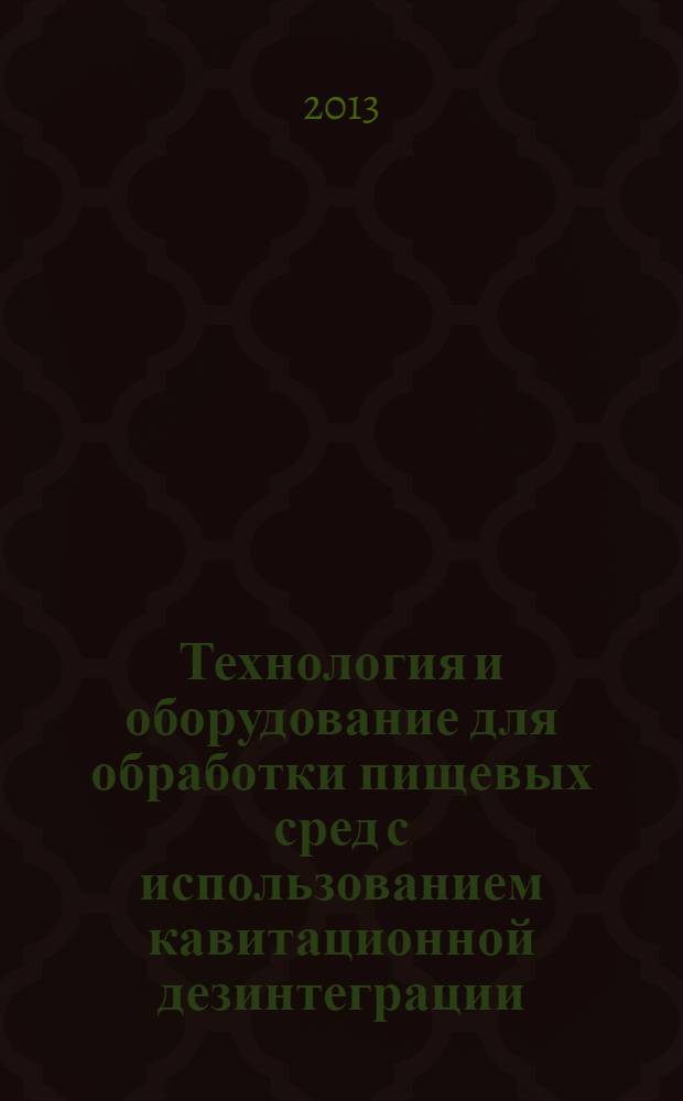 Технология и оборудование для обработки пищевых сред с использованием кавитационной дезинтеграции : учебное пособие для студентов вузов, обучающихся по направлениям подготовки бакалавров и магистров 260100 "Продукты питания из растительного сырья", 260200 "Продукты питания животного происхождения" и 260500 "Высокотехнологичные производства пищевых продуктов функционального и специализированного назначения"