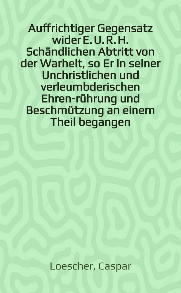 Auffrichtiger Gegensatz wider E. U. R. H. Schändlichen Abtritt von der Warheit, so Er in seiner Unchristlichen und verleumbderischen Ehren-rührung und Beschmützung an einem Theil begangen, zu seiner Besserung entworffen