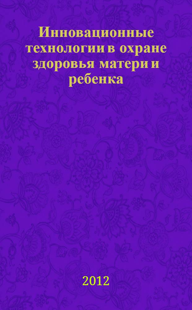 Инновационные технологии в охране здоровья матери и ребенка : материалы научно-практической конференции, 5-6 декабря 2012 г., Екатеринбург