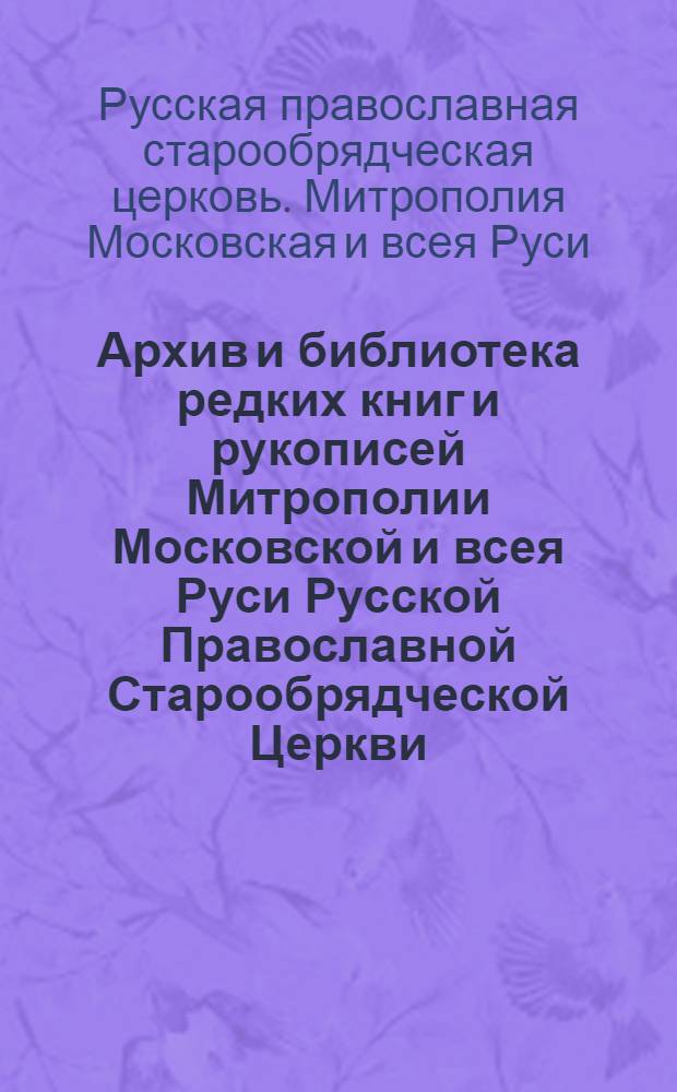 Архив и библиотека редких книг и рукописей Митрополии Московской и всея Руси Русской Православной Старообрядческой Церкви : история, краткий обзор фондов, правила работы в читальном зале, справочная информация