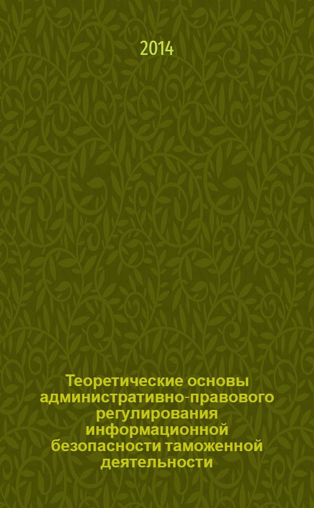Теоретические основы административно-правового регулирования информационной безопасности таможенной деятельности : монография