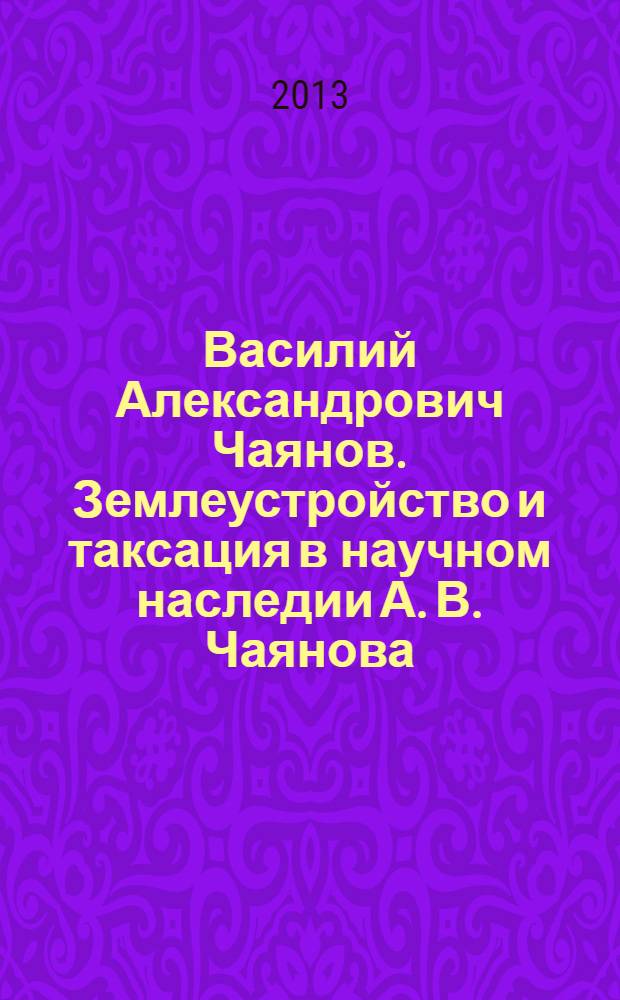 Василий Александрович Чаянов. Землеустройство и таксация в научном наследии А. В. Чаянова : лекция для студентов высших учебных заведений, обучающихся по направлению подготовки 120700 - "Землеустройство и кадастр"