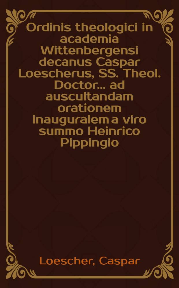 Ordinis theologici in academia Wittenbergensi decanus Caspar Loescherus, SS. Theol. Doctor ... ad auscultandam orationem inauguralem a viro summo Heinrico Pippingio ... die XVI. April. M DCC IX. ... invitat