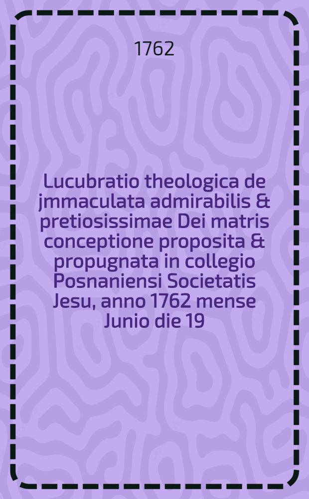 Lucubratio theologica de jmmaculata admirabilis & pretiosissimae Dei matris conceptione proposita & propugnata in collegio Posnaniensi Societatis Jesu, anno 1762 mense Junio die 19.
