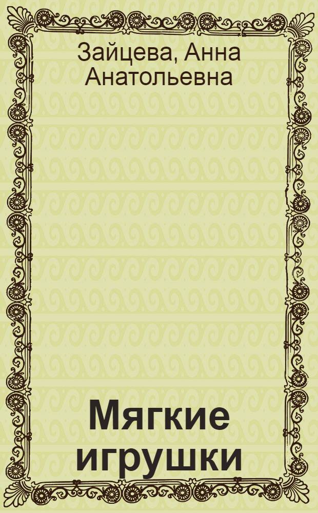 Мягкие игрушки : мастер-классы для начинающих : простые приемы, полноразмерные выкройки, забавные модели